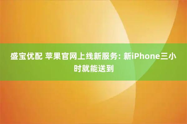盛宝优配 苹果官网上线新服务: 新iPhone三小时就能送到