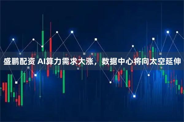 盛鹏配资 AI算力需求大涨，数据中心将向太空延伸