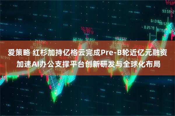 爱策略 红杉加持亿格云完成Pre-B轮近亿元融资 加速AI办公支撑平台创新研发与全球化布局
