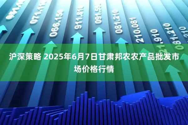 沪深策略 2025年6月7日甘肃邦农农产品批发市场价格行情