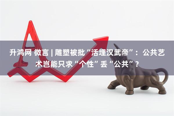 升鸿网 微言 | 雕塑被批“活埋汉武帝”：公共艺术岂能只求“个性”丢“公共”？