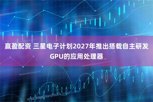 赢盈配资 三星电子计划2027年推出搭载自主研发GPU的应用处理器