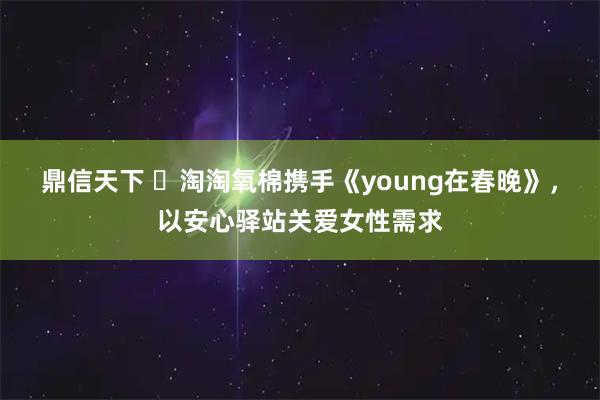 鼎信天下 淘淘氧棉携手《young在春晚》,以安心驿站关爱女性需求