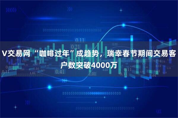 V交易网 “咖啡过年”成趋势，瑞幸春节期间交易客户数突破4000万