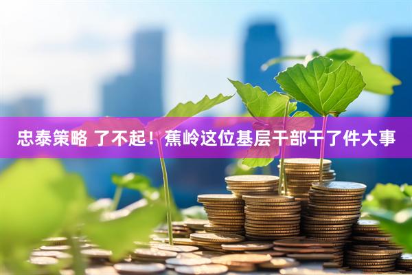 忠泰策略 了不起！蕉岭这位基层干部干了件大事