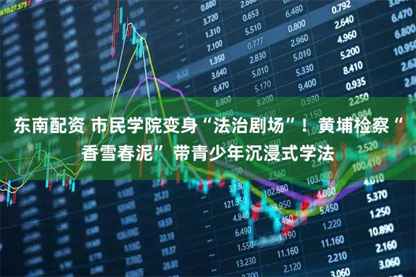 东南配资 市民学院变身“法治剧场”！黄埔检察“香雪春泥” 带青少年沉浸式学法