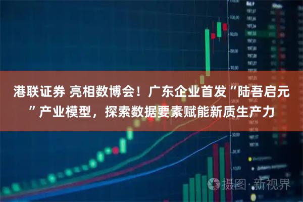 港联证券 亮相数博会！广东企业首发“陆吾启元”产业模型，探索数据要素赋能新质生产力